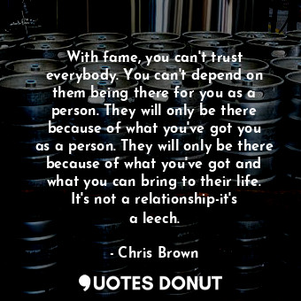 With fame, you can&#39;t trust everybody. You can&#39;t depend on them being there for you as a person. They will only be there because of what you&#39;ve got you as a person. They will only be there because of what you&#39;ve got and what you can bring to their life. It&#39;s not a relationship-it&#39;s a leech.
