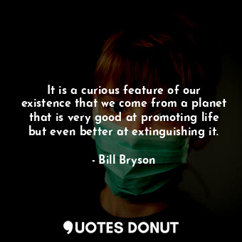 It is a curious feature of our existence that we come from a planet that is very good at promoting life but even better at extinguishing it.