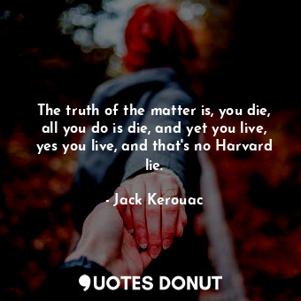 The truth of the matter is, you die, all you do is die, and yet you live, yes you live, and that's no Harvard lie.