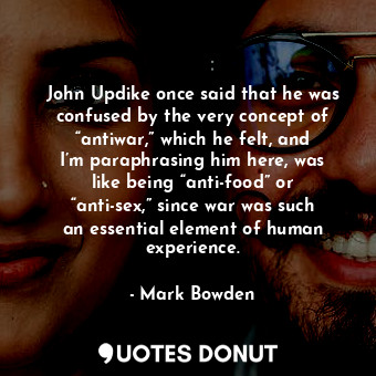 John Updike once said that he was confused by the very concept of “antiwar,” which he felt, and I’m paraphrasing him here, was like being “anti-food” or “anti-sex,” since war was such an essential element of human experience.