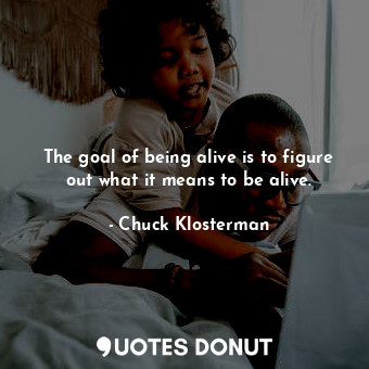 The goal of being alive is to figure out what it means to be alive.