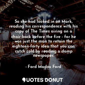 So she had looked in on Mark, reading his correspondence with his copy of The Times airing on a chair-back before the fire - for he was just the man to retain the eighteen-forty idea that you can catch cold by reading a damp newspaper.