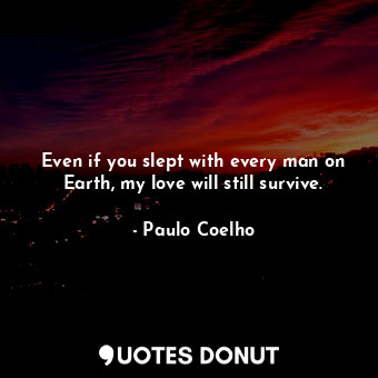 Even if you slept with every man on Earth, my love will still survive.