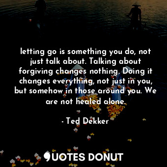 letting go is something you do, not just talk about. Talking about forgiving changes nothing. Doing it changes everything, not just in you, but somehow in those around you. We are not healed alone.