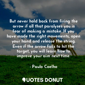 But never hold back from firing the arrow if all that paralyses you is fear of making a mistake. If you have made the right movements, open your hand and release the string. Even if the arrow fails to hit the target, you will learn how to improve your aim next time.