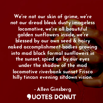 We're not our skin of grime, we're not our dread bleak dusty imageless locomotive, we're all beautiful golden sunflowers inside, we're blessed by our own seed &amp; hairy naked accomplishment-bodies growing into mad black formal sunflowers in the sunset, spied on by our eyes under the shadow of the mad locomotive riverbank sunset Frisco hilly tincan evening sitdown vision.