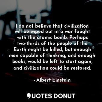 I do not believe that civilization will be wiped out in a war fought with the atomic bomb. Perhaps two-thirds of the people of the Earth might be killed, but enough men capable of thinking, and enough books, would be left to start again, and civilization could be restored.
