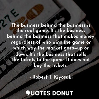 The business behind the business is the real game. It’s the business behind the business that makes money regardless of who wins the game or which way the market goes—up or down. It’s the business that sells the tickets to the game. It does not buy the tickets.