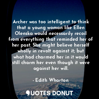 Archer was too intelligent to think that a young woman like Ellen Olenska would necessarily recoil from everything that reminded her of her past. She might believe herself wholly in revolt against it; but what had charmed her in it would still charm her even though it were against her will.