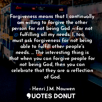 Forgiveness means that I continually am willing to forgive the other person for not being God — for not fulfilling all my needs. I, too, must ask forgiveness for not being able to fulfill other people's needs. … The interesting thing is that when you can forgive people for not being God, then you can celebrate that they are a reflection of God.