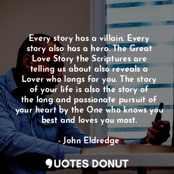 Every story has a villain. Every story also has a hero. The Great Love Story the Scriptures are telling us about also reveals a Lover who longs for you. The story of your life is also the story of the long and passionate pursuit of your heart by the One who knows you best and loves you most.