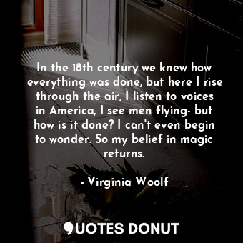 In the 18th century we knew how everything was done, but here I rise through the air, I listen to voices in America, I see men flying- but how is it done? I can't even begin to wonder. So my belief in magic returns.