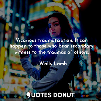 Vicarious traumatization. It can happen to those who bear secondary witness to the traumas of others.
