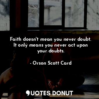 Faith doesn't mean you never doubt. It only means you never act upon your doubts.