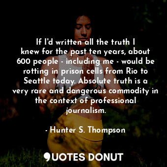 If I&#39;d written all the truth I knew for the past ten years, about 600 people - including me - would be rotting in prison cells from Rio to Seattle today. Absolute truth is a very rare and dangerous commodity in the context of professional journalism.