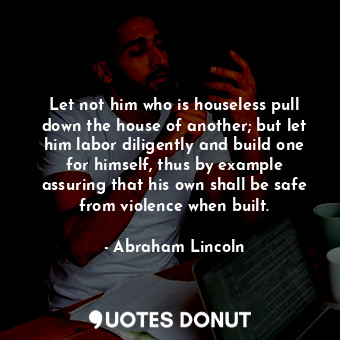 Let not him who is houseless pull down the house of another; but let him labor diligently and build one for himself, thus by example assuring that his own shall be safe from violence when built.