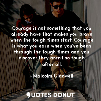 Courage is not something that you already have that makes you brave when the tough times start. Courage is what you earn when you’ve been through the tough times and you discover they aren’t so tough after all.