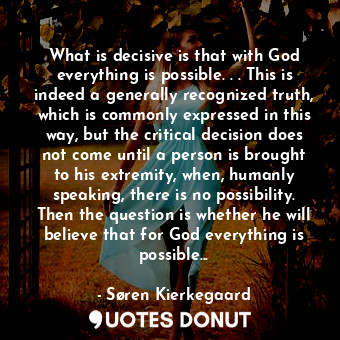 What is decisive is that with God everything is possible. . . This is indeed a generally recognized truth, which is commonly expressed in this way, but the critical decision does not come until a person is brought to his extremity, when, humanly speaking, there is no possibility. Then the question is whether he will believe that for God everything is possible...
