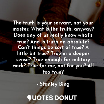 The truth is your servant, not your master. What is the truth, anyway? Does any of us really know what’s true? And is truth an absolute? Can’t things be sort of true? A little bit true? True in a deeper sense? True enough for military work? True for me, not for you? All too true?