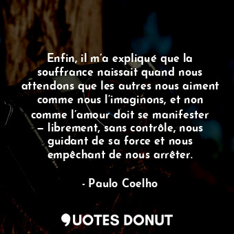 Enfin, il m’a expliqué que la souffrance naissait quand nous attendons que les autres nous aiment comme nous l’imaginons, et non comme l’amour doit se manifester — librement, sans contrôle, nous guidant de sa force et nous empêchant de nous arrêter.