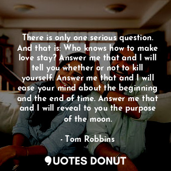 There is only one serious question. And that is: Who knows how to make love stay? Answer me that and I will tell you whether or not to kill yourself. Answer me that and I will ease your mind about the beginning and the end of time. Answer me that and I will reveal to you the purpose of the moon.