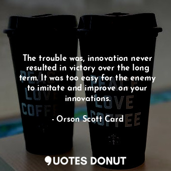 The trouble was, innovation never resulted in victory over the long term. It was too easy for the enemy to imitate and improve on your innovations.