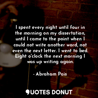 I spent every night until four in the morning on my dissertation, until I came to the point when I could not write another word, not even the next letter. I went to bed. Eight o&#39;clock the next morning I was up writing again.