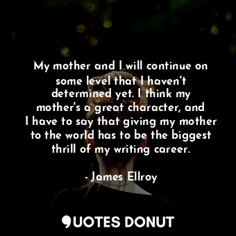 My mother and I will continue on some level that I haven&#39;t determined yet. I think my mother&#39;s a great character, and I have to say that giving my mother to the world has to be the biggest thrill of my writing career.