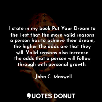 I state in my book Put Your Dream to the Test that the more valid reasons a person has to achieve their dream, the higher the odds are that they will. Valid reasons also increase the odds that a person will follow through with personal growth.