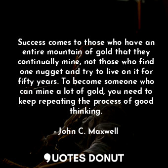 Success comes to those who have an entire mountain of gold that they continually mine, not those who find one nugget and try to live on it for fifty years. To become someone who can mine a lot of gold, you need to keep repeating the process of good thinking.