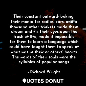 Their constant outward-looking, their mania for radios, cars, and a thousand other trinkets made them dream and fix their eyes upon the trash of life, made it impossible for them to learn a language which could have taught them to speak of what was in their or others' hearts. The words of their souls were the syllables of popular songs.