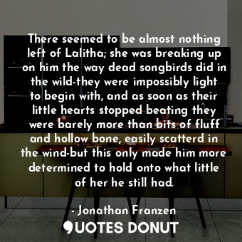 There seemed to be almost nothing left of Lalitha; she was breaking up on him the way dead songbirds did in the wild-they were impossibly light to begin with, and as soon as their little hearts stopped beating they were barely more than bits of fluff and hollow bone, easily scatterd in the wind-but this only made him more determined to hold onto what little of her he still had.