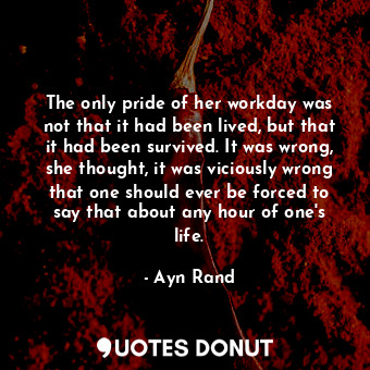 The only pride of her workday was not that it had been lived, but that it had been survived. It was wrong, she thought, it was viciously wrong that one should ever be forced to say that about any hour of one's life.