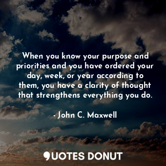 When you know your purpose and priorities and you have ordered your day, week, or year according to them, you have a clarity of thought that strengthens everything you do.