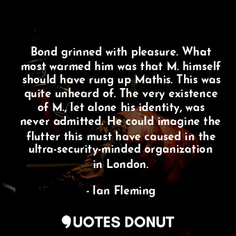 Bond grinned with pleasure. What most warmed him was that M. himself should have rung up Mathis. This was quite unheard of. The very existence of M., let alone his identity, was never admitted. He could imagine the flutter this must have caused in the ultra-security-minded organization in London.