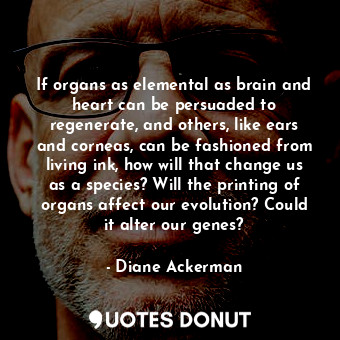 If organs as elemental as brain and heart can be persuaded to regenerate, and others, like ears and corneas, can be fashioned from living ink, how will that change us as a species? Will the printing of organs affect our evolution? Could it alter our genes?