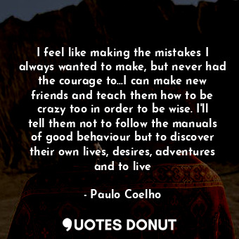 I feel like making the mistakes I always wanted to make, but never had the courage to...I can make new friends and teach them how to be crazy too in order to be wise. I'll tell them not to follow the manuals of good behaviour but to discover their own lives, desires, adventures and to live