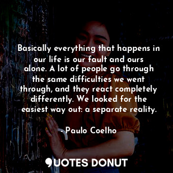 Basically everything that happens in our life is our fault and ours alone. A lot of people go through the same difficulties we went through, and they react completely differently. We looked for the easiest way out: a separate reality.