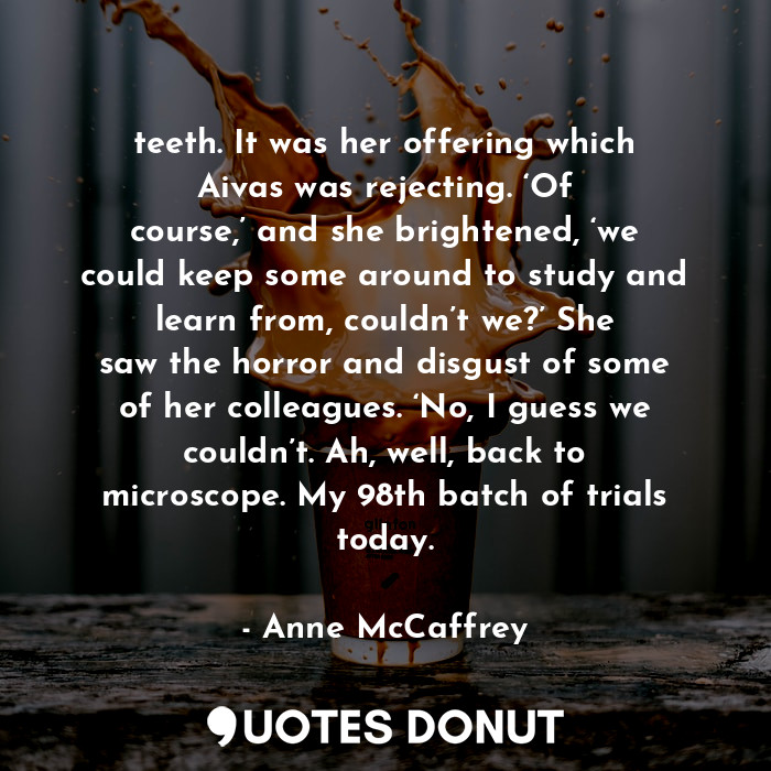 teeth. It was her offering which Aivas was rejecting. ‘Of course,’ and she brightened, ‘we could keep some around to study and learn from, couldn’t we?’ She saw the horror and disgust of some of her colleagues. ‘No, I guess we couldn’t. Ah, well, back to microscope. My 98th batch of trials today.