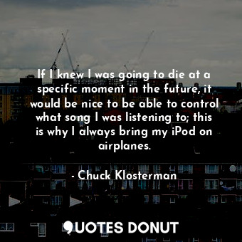  If I knew I was going to die at a specific moment in the future, it would be nic... - Chuck Klosterman - Quotes Donut