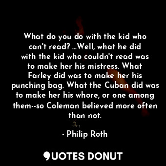 What do you do with the kid who can't read? ...Well, what he did with the kid who couldn't read was to make her his mistress. What Farley did was to make her his punching bag. What the Cuban did was to make her his whore, or one among them--so Coleman believed more often than not.