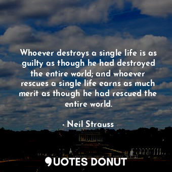 Whoever destroys a single life is as guilty as though he had destroyed the entire world; and whoever rescues a single life earns as much merit as though he had rescued the entire world.