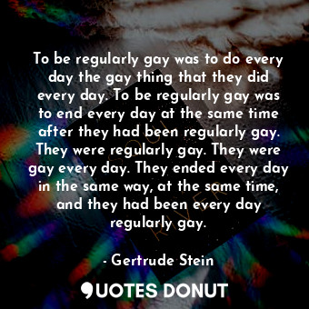 To be regularly gay was to do every day the gay thing that they did every day. To be regularly gay was to end every day at the same time after they had been regularly gay. They were regularly gay. They were gay every day. They ended every day in the same way, at the same time, and they had been every day regularly gay.