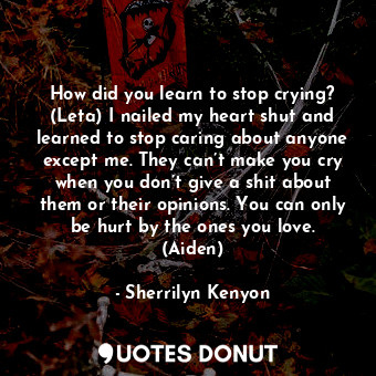 How did you learn to stop crying? (Leta) I nailed my heart shut and learned to stop caring about anyone except me. They can’t make you cry when you don’t give a shit about them or their opinions. You can only be hurt by the ones you love. (Aiden)