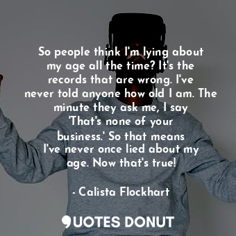 So people think I&#39;m lying about my age all the time? It&#39;s the records that are wrong. I&#39;ve never told anyone how old I am. The minute they ask me, I say &#39;That&#39;s none of your business.&#39; So that means I&#39;ve never once lied about my age. Now that&#39;s true!