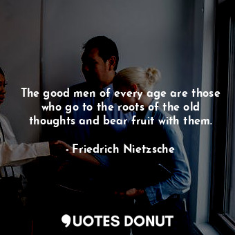 The good men of every age are those who go to the roots of the old thoughts and bear fruit with them.