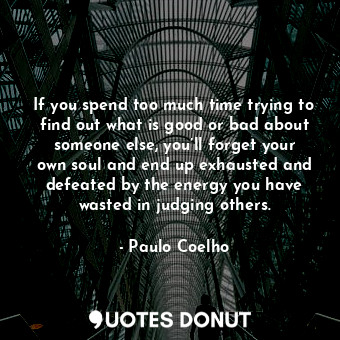 If you spend too much time trying to find out what is good or bad about someone else, you’ll forget your own soul and end up exhausted and defeated by the energy you have wasted in judging others.