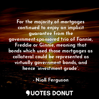 For the majority of mortgages continued to enjoy an implicit guarantee from the government-sponsored trio of Fannie, Freddie or Ginnie, meaning that bonds which used those mortgages as collateral could be represented as virtually government bonds, and hence ‘investment grade’.