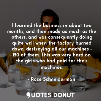 I learned the business in about two months, and then made as much as the others, and was consequently doing quite well when the factory burned down, destroying all our machines - 150 of them. This was very hard on the girls who had paid for their machines.