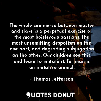 The whole commerce between master and slave is a perpetual exercise of the most boisterous passions, the most unremitting despotism on the one part, and degrading subjugation on the other. Our children see this, and learn to imitate it: for man is an imitative animal.